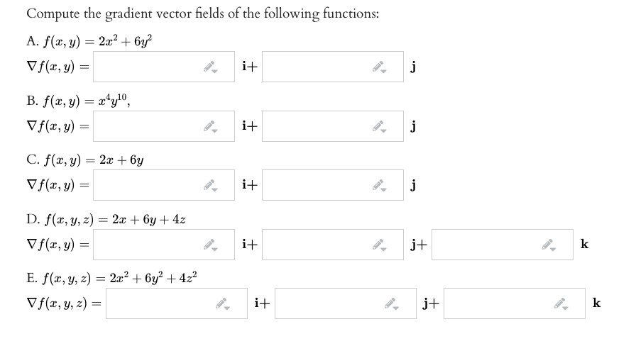 Compute the gradient vector fields of the following functions:
A. f(x, y) = 2x² + 6y?
Vf(x, y) =
i+
B. f(x, y) = x*y!0,
Vf(x, y) =
i+
j
C. f(x, y) = 2x + 6y
Vf(x, y) =
i+
j
D. f(x, y, z) = 2x + 6y + 4z
Vf(x, y) =
i+
j+
k
%3D
E. f(x, y, z) = 2x² + 6y² + 4z²
V (x, y, z) =
i+
j+
k
