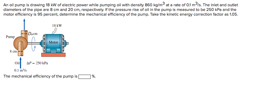 An oil pump is drawing 18 kW of electric power while pumping oil with density 860 kg/m3 at a rate of 0.1 m3/s. The inlet and outlet
diameters of the pipe are 8 cm and 20 cm, respectively. If the pressure rise of oil in the pump is measured to be 250 kPa and the
motor efficiency is 95 percent, determine the mechanical efficiency of the pump. Take the kinetic energy correction factor as 1.05.
18 kW
Docm
Pump
Motor
8 сm
Oil
AP = 250 kPa
0.1 m/s
The mechanical efficiency of the pump is
|%.
