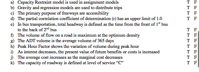 T F
a) Capacity Restraint model is used in assignment models
b) Gravity and regression models are used to distribute trips
c) The primary purpose of freeways are accessibility
d) The partial correlation coefficient of determination (r) has an upper limit of 1.0
e) In bus transportation, total headway is defined as the time from the front of 1* bus
to the back of 2nd bus
f) The volume of flow on a road is maximum at the optimum density
g) The ADT volume is the average volume of 365 days
h) Peak Hour Factor shows the variation of volume during peak hour
i) As interest decreases, the present value of future benefits or costs is increased
j) The average cost increases as the marginal cost decreases
k) The capacity of roadway is defined at level of service "C"
T F
T F
T F
T F
T F
T F
T F
T F
T F
T F
