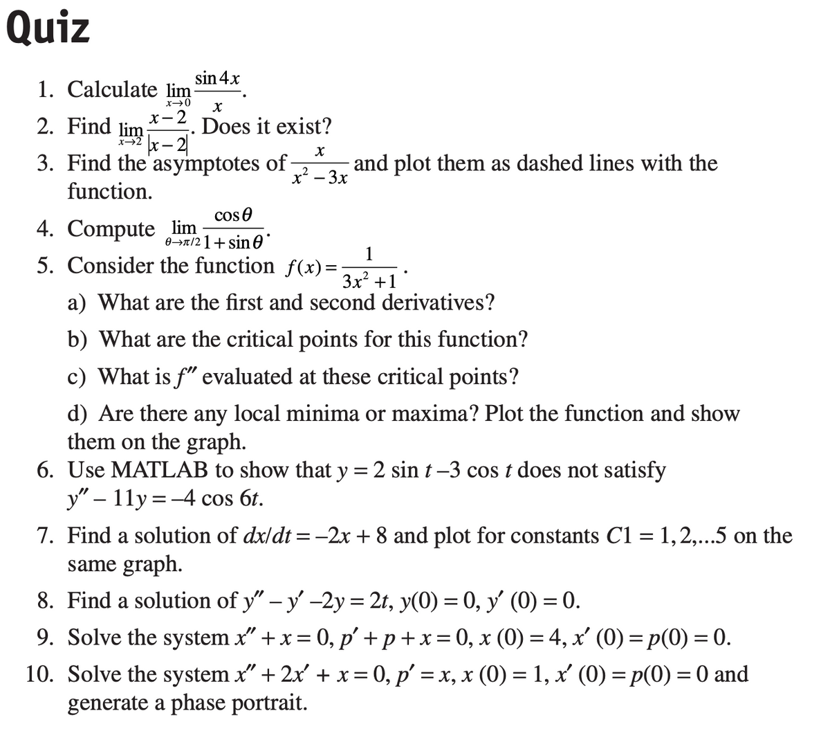 Quiz
sin 4x
1. Calculate lim
.
x→0
X
2. Find lim
x-2
Does it exist?
|x - 21
X
3. Find the asymptotes of -
function.
and plot them as dashed lines with the
x² – 3x
cos
4. Compute lim
0→π/21+ sin 0°
5. Consider the function f(x)=
1
3x² +1
a) What are the first and second derivatives?
b) What are the critical points for this function?
c) What is f" evaluated at these critical points?
d) Are there any local minima or maxima? Plot the function and show
them on the graph.
6. Use MATLAB to show that y = 2 sin t−3 cos t does not satisfy
y" - 11y = -4 cos 6t.
7. Find a solution of dx/dt = −2x + 8 and plot for constants C1 = 1,2,...5 on the
same graph.
8. Find a solution of y" - y' -2y = 2t, y(0) = 0, y' (0) = 0.
9. Solve the system x" + x = 0, p'+p+x=0, x (0) = 4, x' (0) = p(0) = 0.
10. Solve the system x" + 2x + x = 0, p' = x, x (0) = 1, x' (0) = p(0) = 0 and
generate a phase portrait.