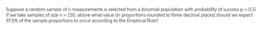 Suppose a random sample of n measurements is selected from a binomial population with probability of success p = 0.37
If we take samples of size n = 150, above what value (in proportions rounded to three decimal places) should we expect
97.5% of the sample proportions to occur according to the Empirical Rule?