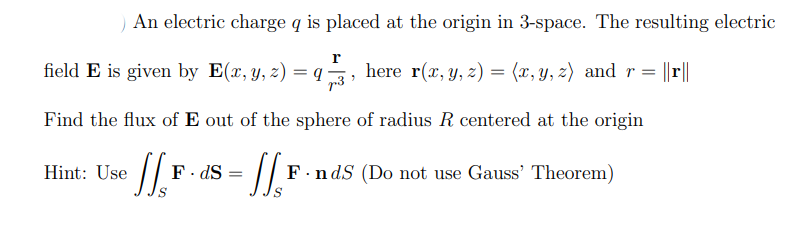 An electric charge q is placed at the origin in 3-space. The resulting electric
r
field E is given by E(x, y, z) = q
r3
here r(x, y, z) = (x, y, z) and r= ||r||
Find the flux of E out of the sphere of radius R centered at the origin
Hint: Use
F. dS
F.ndS (Do not use Gauss' Theorem)
