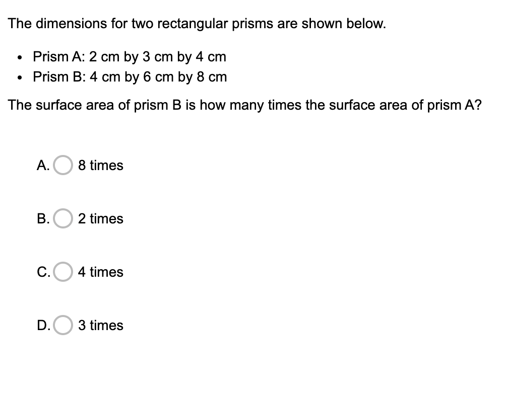 The dimensions for two rectangular prisms are shown below.
Prism A: 2 cm by 3 cm by 4 cm
Prism B: 4 cm by 6 cm by 8 cm
The surface area of prism B is how many times the surface area of prism A?
А.
8 times
B.O 2 times
4 times
D.O 3 times
C.
