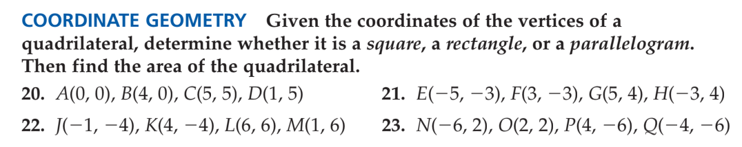 COORDINATE GEOMETRY
Given the coordinates of the vertices of a
quadrilateral, determine whether it is a square, a rectangle, or a parallelogram.
Then find the area of the quadrilateral.
20. А(0, 0), В(4, 0), С(5, 5), D(1, 5)
21. Е(-5, —3), F(3, —3), G(5, 4), Н(-3, 4)
22. J(-1, -4), К(4, — 4), L(6, 6), M(1, 6)
23. N(-6, 2), O(2, 2), P(4, –6), Q(-4, –6)
