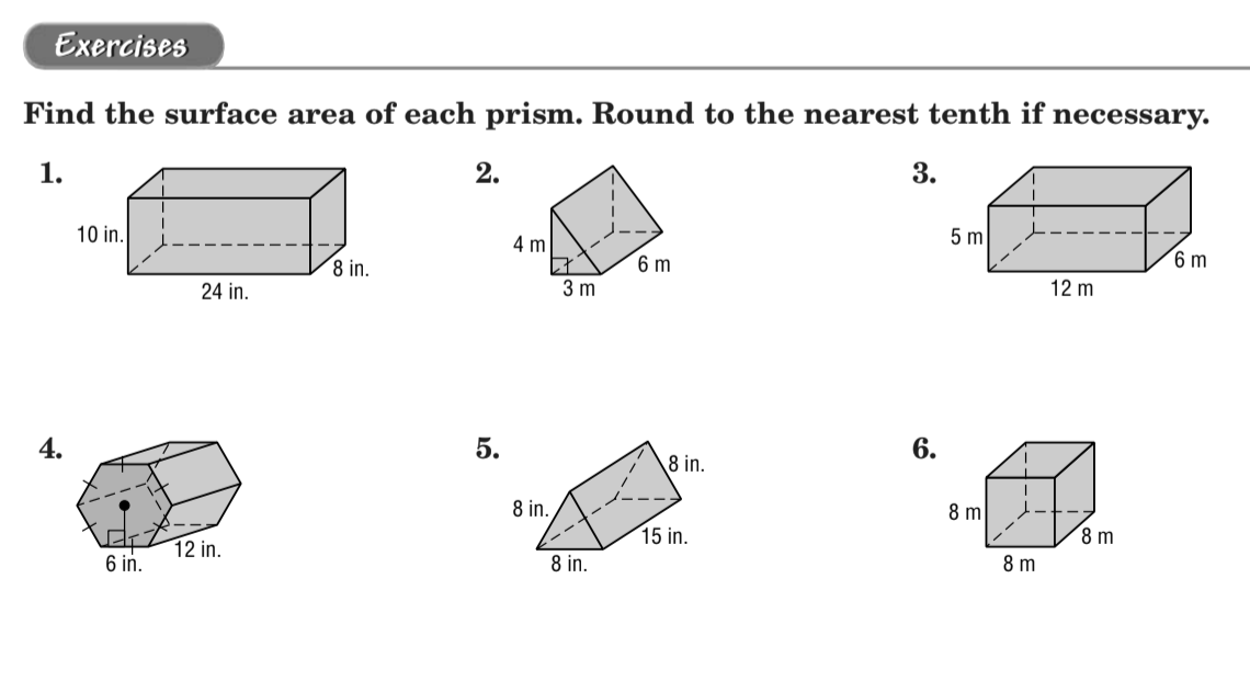 **Exercises**

**Find the surface area of each prism. Round to the nearest tenth if necessary.**

1. Rectangular prism
   - Dimensions: 10 in. (height) × 24 in. (length) × 8 in. (width)

2. Rectangular prism
   - Dimensions: 4 m (height) × 3 m (width) × 6 m (length)

3. Rectangular prism
   - Dimensions: 5 m (height) × 12 m (length) × 6 m (width)

4. Hexagonal prism
   - Dimensions: Height of hexagon face = 6 in., Side length of hexagon = 6 in., Height of prism = 12 in.

5. Triangular prism
   - Dimensions: Height of triangle = 15 in., Base of triangle = 8 in., Other side of triangle = 8 in., Height of prism = 8 in.

6. Cube
   - Dimensions: 8 m (height) × 8 m (width) × 8 m (length)