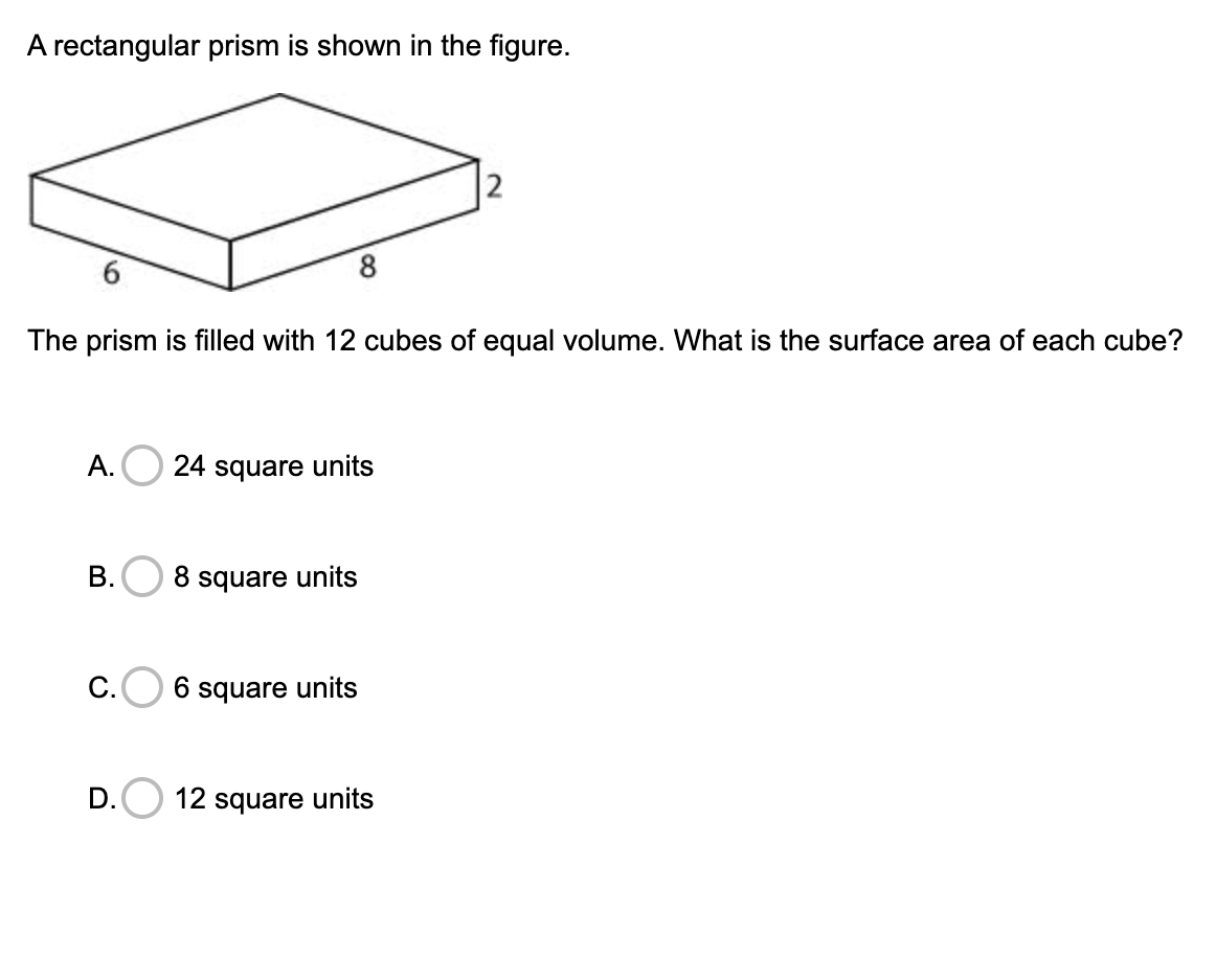 A rectangular prism is shown in the figure.
8.
The prism is filled with 12 cubes of equal volume. What is the surface area of each cube?
A.O 24 square units
B.O 8 square units
C.
6 square units
D.
12 square units
