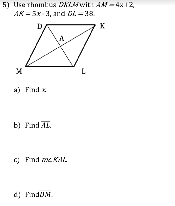 5) Use rhombus DKLMwith AM =4x+2,
AK =5x - 3, and DL =38.
K
A
M
L
a) Find x.
b) Find AL.
c) Find mzKAL.
d) FindDM.
