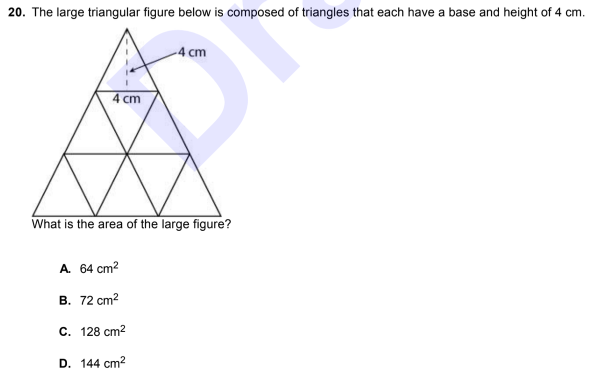 20. The large triangular figure below is composed of triangles that each have a base and height of 4 cm.
4 cm
4 cm
What is the area of the large figure?
A. 64 cm?
В. 72 сm2
С. 128 сm2
D. 144 cm?
