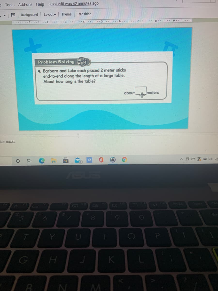 e Tools Add-ons Help
Last edit was 42 minutes ago
Background
Layout-
Theme
Transition
| 1. 2 3 | 4
6 7 8 19
Real
Problem Solving World
4. Barbara and Luke each placed 2 meter sticks
end-to-end along the length of a large table.
About how long is the table?
about
meters
ker notes
ASUS
FIO
Pri Sc
Insert
De
IA
&
5
8.
Y
K
近
