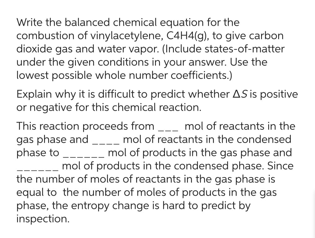 Write the balanced chemical equation for the
combustion of vinylacetylene, C4H4(g), to give carbon
dioxide gas and water vapor. (Include states-of-matter
under the given conditions in your answer. Use the
lowest possible whole number coefficients.)
Explain why it is difficult to predict whether AS is positive
or negative for this chemical reaction.
This reaction proceeds from ___ mol of reactants in the
gas phase and ____ mol of reactants in the condensed
phase to
mol of products in the gas phase and
mol of products in the condensed phase. Since
the number of moles of reactants in the gas phase is
equal to the number of moles of products in the gas
phase, the entropy change is hard to predict by
inspection.