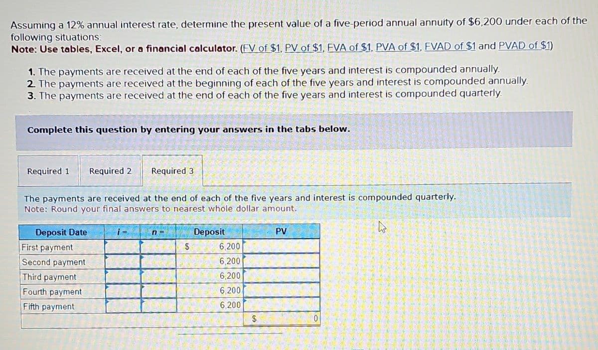 Assuming a 12% annual interest rate, determine the present value of a five-period annual annuity of $6,200 under each of the
following situations:
Note: Use tables, Excel, or a financial calculator. (FV of $1, PV of $1, FVA of $1, PVA of $1, FVAD of $1 and PVAD of $1)
1. The payments are received at the end of each of the five years and interest is compounded annually.
2. The payments are received at the beginning of each of the five years and interest is compounded annually.
3. The payments are received at the end of each of the five years and interest is compounded quarterly.
Complete this question by entering your answers in the tabs below.
Required 1 Required 2
The payments are received at the end of each of the five years and interest is compounded quarterly.
Note: Round your final answers to nearest whole dollar amount.
Deposit Date
Required 3
First payment
Second payment
Third payment
Fourth payment
Fifth payment
n=
$
Deposit
6,200
6,200
6,200
6,200
6,200
$
PV
0