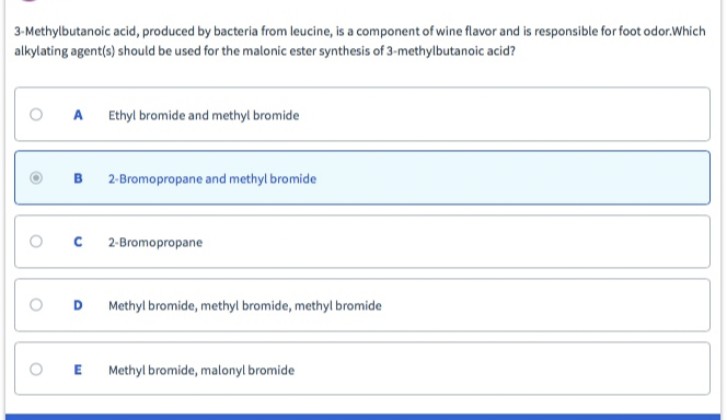 3-Methylbutanoic acid, produced by bacteria from leucine, is a component of wine flavor and is responsible for foot odor.Which
alkylating agent(s) should be used for the malonic ester synthesis of 3-methylbutanoic acid?
O
O
O
A Ethyl bromide and methyl bromide
B 2-Bromopropane and methyl bromide
с
D
2-Bromopropane
Methyl bromide, methyl bromide, methyl bromide
E Methyl bromide, malonyl bromide