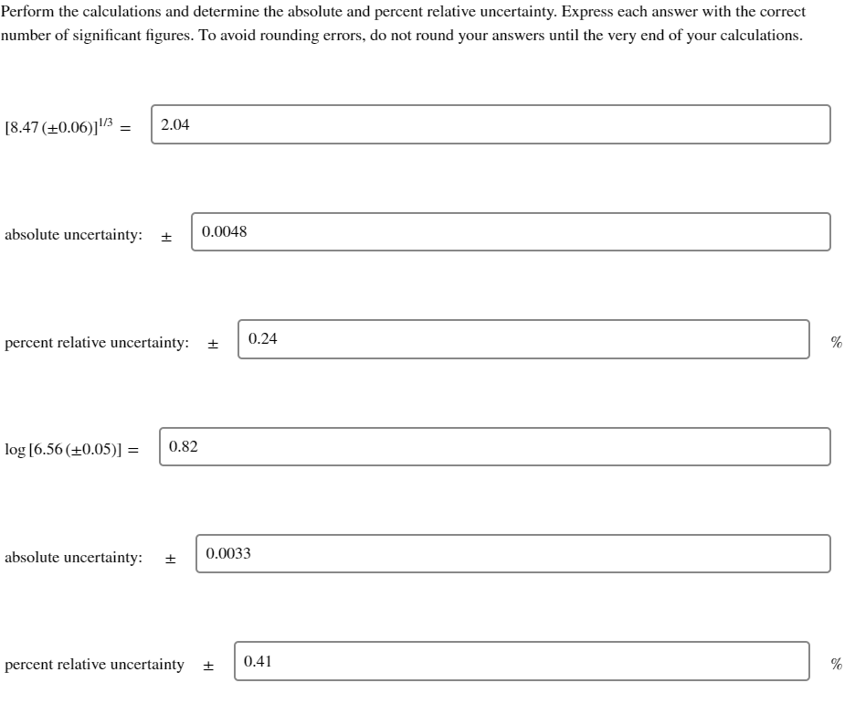 Perform the calculations and determine the absolute and percent relative uncertainty. Express each answer with the correct
number of significant figures. To avoid rounding errors, do not round your answers until the very end of your calculations.
[8.47 (+0.06)]¹/3 2.04
=
absolute uncertainty: ± 0.0048
percent relative uncertainty: +
log [6.56 (+0.05)] = 0.82
=
absolute uncertainty:
±
0.24
0.0033
percent relative uncertainty + 0.41
%
do
%