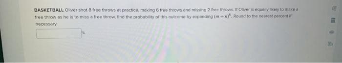 BASKETBALL Oliver shot 8 free throws at practice, making 6 free throws and missing 2 free throws. If Oliver is equally likely to make a
free throw as he is to miss a free throw, find the probability of this outcome by expanding (m+n)". Round to the nearest percent if
necessary.