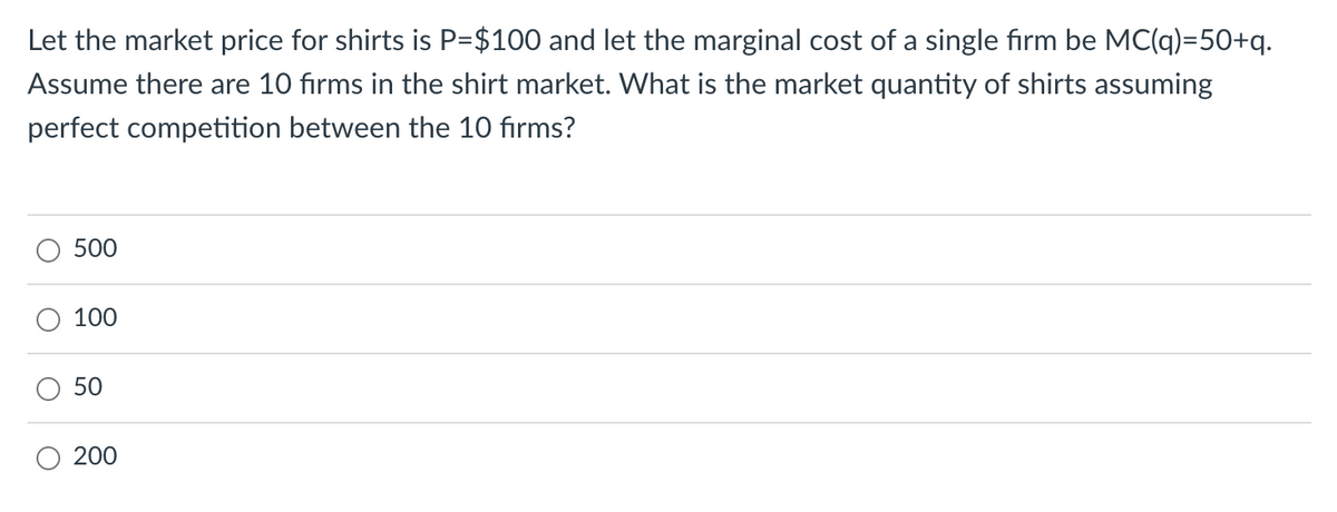 Let the market price for shirts is P=$100 and let the marginal cost of a single firm be MC(q)=50+q.
Assume there are 10 firms in the shirt market. What is the market quantity of shirts assuming
perfect competition between the 10 firms?
500
100
50
O 200