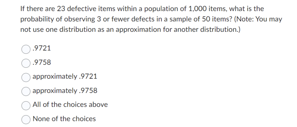 If there are 23 defective items within a population of 1,000 items, what is the
probability of observing 3 or fewer defects in a sample of 50 items? (Note: You may
not use one distribution as an approximation for another distribution.)
.9721
.9758
approximately .9721
approximately .9758
All of the choices above
None of the choices