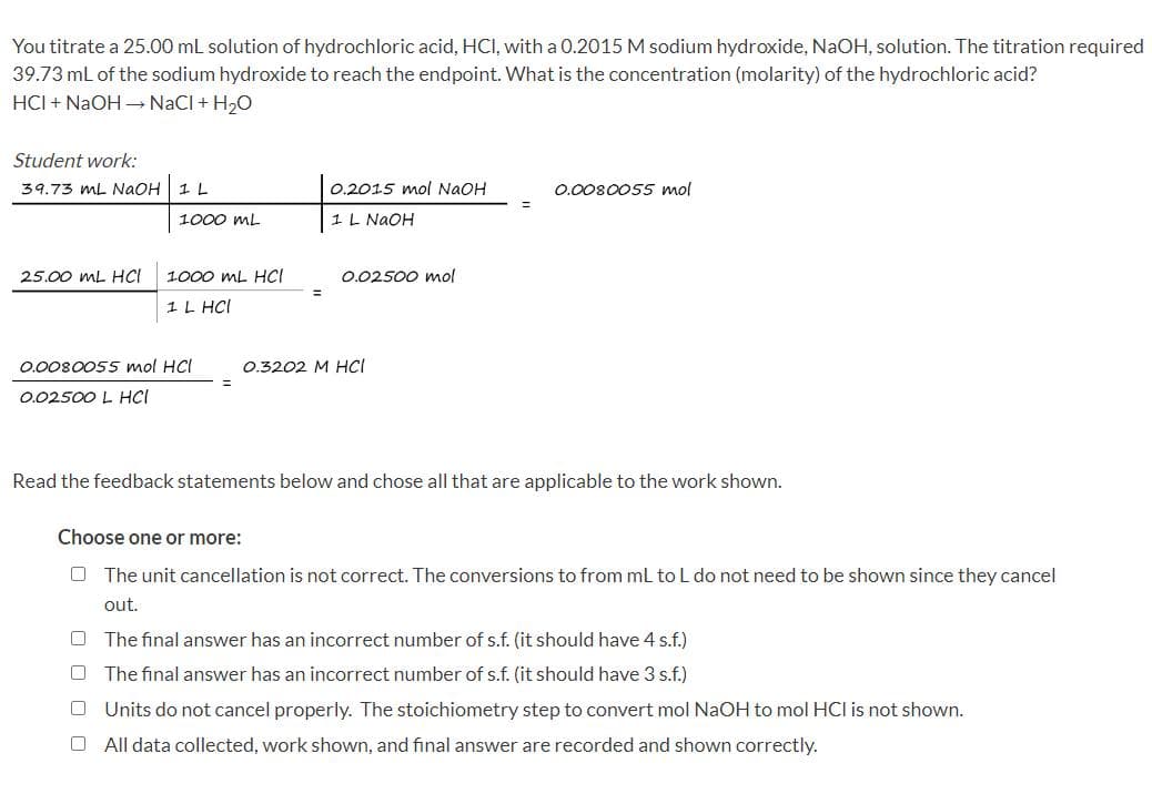 You titrate a 25.00 mL solution of hydrochloric acid, HCI, with a 0.2015 M sodium hydroxide, NaOH, solution. The titration required
39.73 mL of the sodium hydroxide to reach the endpoint. What is the concentration (molarity) of the hydrochloric acid?
HCI + NaOH → NaCl + H₂O
Student work:
39.73 mL NaOH 1 L
1000 ML
25.00 mL HCI 1000 mL HCI
1 L HCI
0.0080055 mol HCI
0.02500 L HCI
0.2015 mol NaOH
1 L NaOH
0.02500 mol
0.3202 M HCl
0.0080055 mol
Read the feedback statements below and chose all that are applicable to the work shown.
Choose one or more:
The unit cancellation is not correct. The conversions to from mL to L do not need to be shown since they cancel
out.
O The final answer has an incorrect number of s.f. (it should have 4 s.f.)
U
The final answer has an incorrect number of s.f. (it should have 3 s.f.)
[] Units do not cancel properly. The stoichiometry step to convert mol NaOH to mol HCI is not shown.
U
All data collected, work shown, and final answer are recorded and shown correctly.