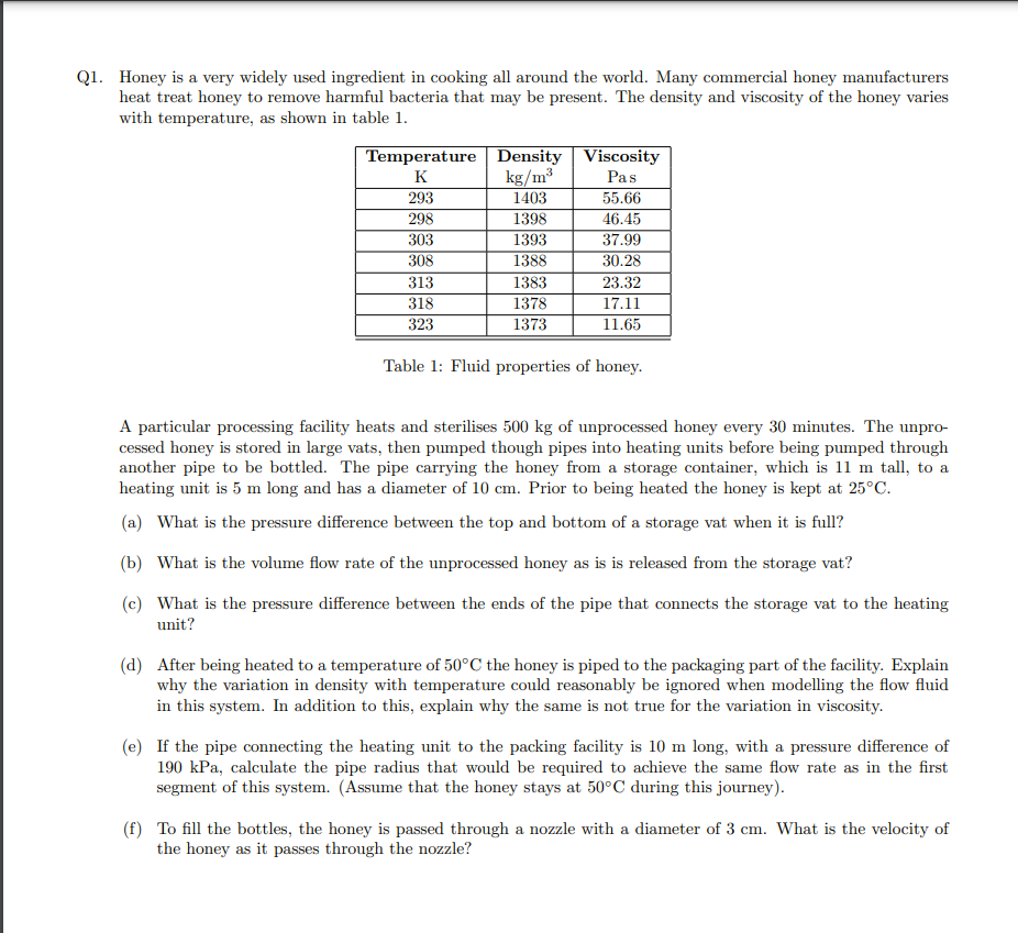 Q1. Honey is a very widely used ingredient in cooking all around the world. Many commercial honey manufacturers
heat treat honey to remove harmful bacteria that may be present. The density and viscosity of the honey varies
with temperature, as shown in table 1.
Temperature
K
293
298
303
308
313
318
323
Density
kg/m³
1403
1398
1393
1388
1383
1378
1373
Viscosity
Pas
55.66
46.45
37.99
30.28
23.32
17.11
11.65
Table 1: Fluid properties of honey.
A particular processing facility heats and sterilises 500 kg of unprocessed honey every 30 minutes. The unpro-
cessed honey is stored in large vats, then pumped though pipes into heating units before being pumped through
another pipe to be bottled. The pipe carrying the honey from a storage container, which is 11 m tall, to a
heating unit is 5 m long and has a diameter of 10 cm. Prior to being heated the honey is kept at 25°C.
(a) What is the pressure difference between the top and bottom of a storage vat when it is full?
(b) What is the volume flow rate of the unprocessed honey as is is released from the storage vat?
(c) What is the pressure difference between the ends of the pipe that connects the storage vat to the heating
unit?
(d) After being heated to a temperature of 50°C the honey is piped to the packaging part of the facility. Explain
why the variation in density with temperature could reasonably be ignored when modelling the flow fluid
in this system. In addition to this, explain why the same is not true for the variation in viscosity.
(e) If the pipe connecting the heating unit to the packing facility is 10 m long, with a pressure difference of
190 kPa, calculate the pipe radius that would be required to achieve the same flow rate as in the first
segment of this system. (Assume that the honey stays at 50°C during this journey).
(f) To fill the bottles, the honey is passed through a nozzle with a diameter of 3 cm. What is the velocity of
the honey as it passes through the nozzle?