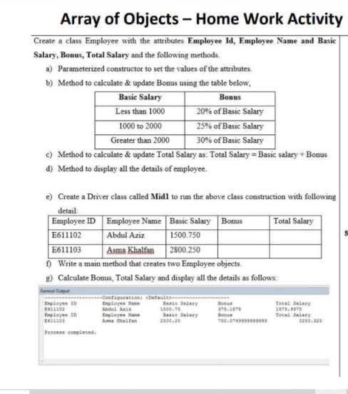 Array of Objects - Home Work Activity
Create a class Employee with the attributes Employee Id, Employee Name and Basic
Salary, Bonus, Total Salary and the following methods.
a) Parameterized constructor to set the values of the attributes.
b) Method to calculate & update Bonus using the table below,
Basic Salary
Less than 1000
1000 to 2000
Greater than 2000
Bonus
20% of Basic Salary
25% of Basıc Salary
30% of Basic Salary
c) Method to calculate & update Total Salary as: Total Salary = Basic salary + Bon
d) Method to display all the details of employee.
Bonus
e) Create a Driver class called Midl to run the above class construction with following
detail
Employee ID Employee Name Basic Salary Bonus
E611102
E611103
O Write a main method that creates two Employee objects.
2 Calculate Bonus, Total Salary and display all the details as follows
Total Salary
Abdul Aziz
Asma Khalfan 2800.250
1500.750
de
at tantr
Enplye Ma
Egieye n
Sane Sary
Totas Salary
100.
Janie Selary
Totai Salary
Engiye ane
Ama aitan
Procens eieses.
