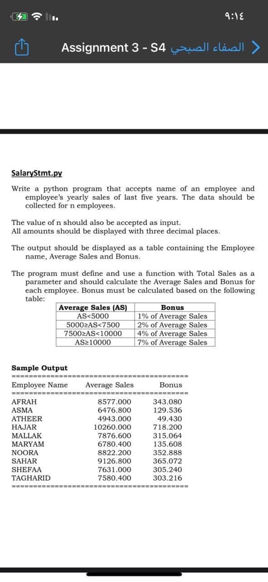 9:18
Assignment 3 - S4 uall släsll >
SalaryStmt.py
Write a python program that accepts name of an employee and
employee's yearly sales of last five years. The data should be
collected for n employees.
The value of n should also be accepted as input.
All amounts should be displayed with three decimal places.
The output should be displayed as a table containing the Employee
name, Average Sales and Bonus.
The program must define and use a function with Total Sales as a
parameter and should calculate the Average Sales and Bonus for
each employee. Bonus must be calculated based on the following
table:
Average Sales (AS)
Bonus
|1% of Average Sales
2% of Average Sales
4% of Average Sales
7% of Average Sales
AS<5000
50002AS<7500
75002AS<10000
AS210000
Sample Output
Employee Name
Average Sales
Bonus
==-==
AFRAH
8577.000
343.080
ASMA
6476.800
129.536
ATHEER
4943.000
49.430
HAJAR
MALLAK
MARYAM
NOORA
718.200
315.064
135.608
10260.000
7876.600
6780.400
8822.200
352.888
SAHAR
9126.800
365.072
7631.000
7580.400
SHEFAA
305.240
TAGHARID
303.216
===== === -==
=============
