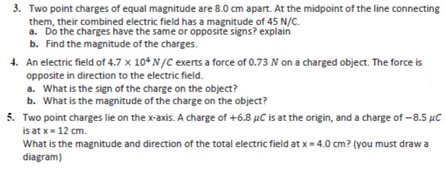 3. Two point charges of equal magnitude are 8.0 cm apart. At the midpoint of the line connecting
them, their combined electric field has a magnitude of 45 N/C.
a. Do the charges have the same or opposite signs? explain
b. Find the magnitude of the charges.
4. An electric field of 4.7 x 104 N/C exerts a force of 0.73 N on a charged object. The force is
opposite in direction to the electric field.
a. What is the sign of the charge on the object?
b. What is the magnitude of the charge on the object?
5. Two point charges lie on the x-axis. A charge of +6.8 µC is at the origin, and a charge of -8.5 µC
is at x = 12 cm.
What is the magnitude and direction of the total electric field at x = 4.0 cm? (you must draw a
diagram)
