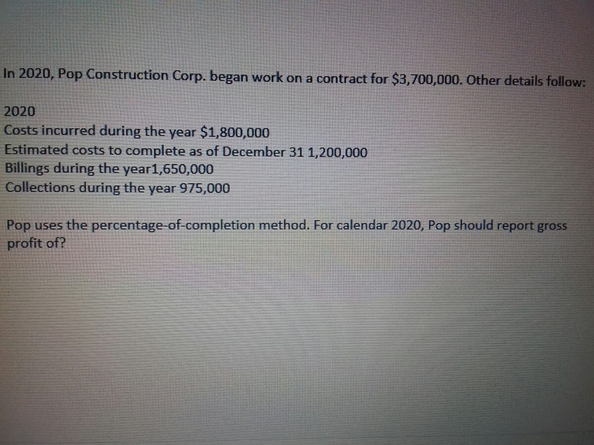 In 2020, Pop Construction Corp. began work on a contract for $3,700,000. Other details follow:
2020
Costs incurred during the year $1,800,000
Estimated costs to complete as of December 31 1,200,000
Billings during the year1,650,000
Collections during the year 975,000
Pop uses the percentage-of-completion method. For calendar 2020, Pop should report gross
profit of?
