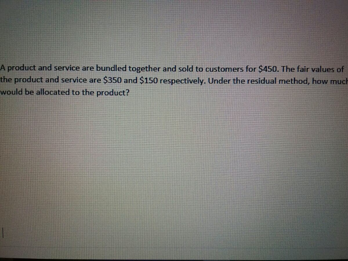 A product and service are bundled together and sold to customers for $450. The fair values of
the product and service are $350 and $150 respectively. Under the residual method, how much
would be allocated to the product?
