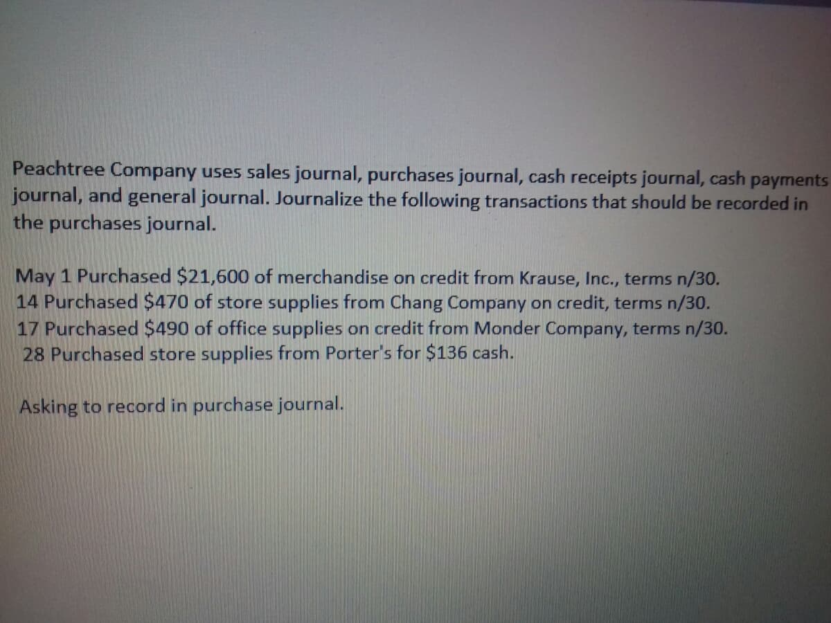 Peachtree Company uses sales journal, purchases journal, cash receipts journal, cash payments
journal, and general journal. Journalize the following transactions that should be recorded in
the purchases journal.
May 1 Purchased $21,600 of merchandise on credit from Krause, Inc., terms n/30.
14 Purchased $470 of store supplies from Chang Company on credit, terms n/30.
17 Purchased $490 of office supplies on credit from Monder Company, terms n/30.
28 Purchased store supplies from Porter's for $136 cash.
Asking to record in purchase journal.
