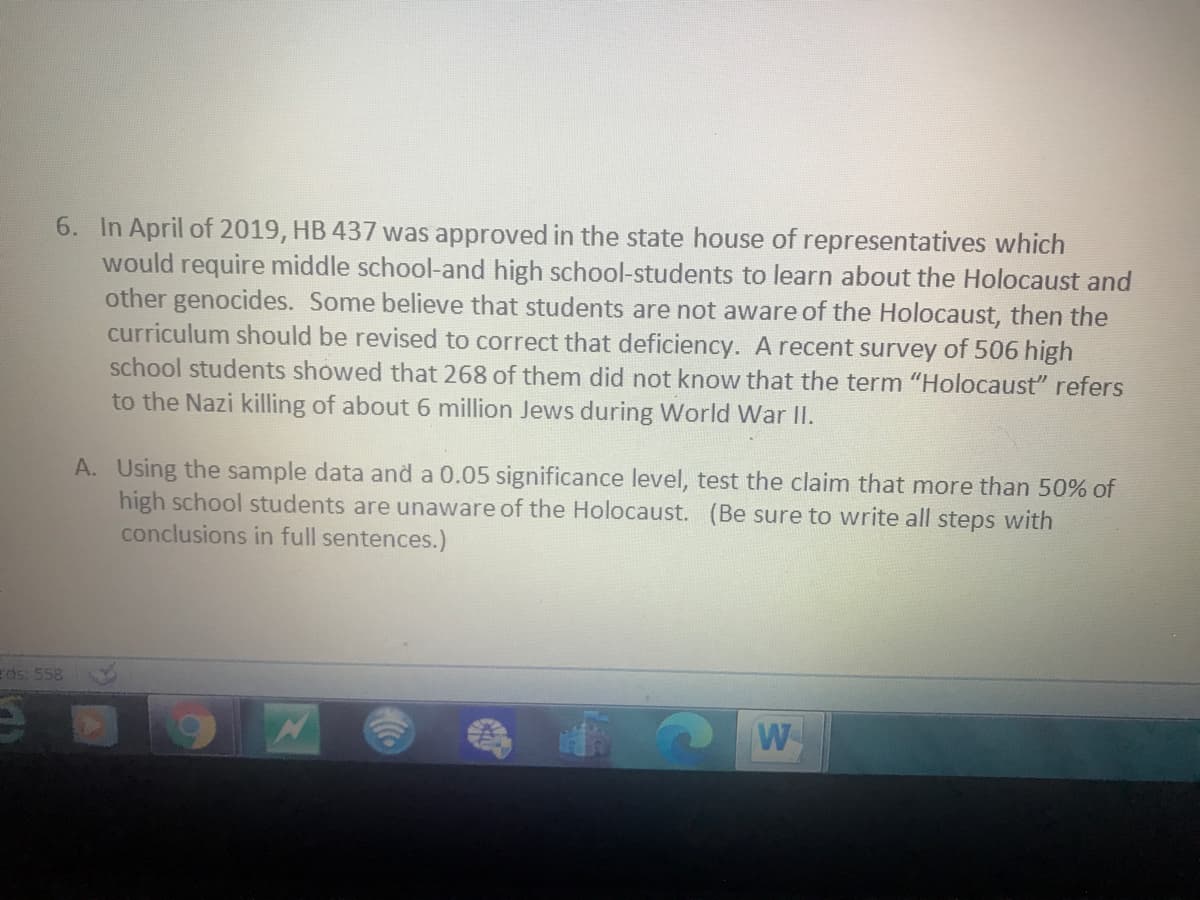 6. In April of 2019, HB 437 was approved in the state house of representatives which
would require middle school-and high school-students to learn about the Holocaust and
other genocides. Some believe that students are not aware of the Holocaust, then the
curriculum should be revised to correct that deficiency. A recent survey of 506 high
school students showed that 268 of them did not know that the term "Holocaust" refers
to the Nazi killing of about 6 million Jews during World War II.
A. Using the sample data and a 0.05 significance level, test the claim that more than 50% of
high school students are unaware of the Holocaust. (Be sure to write all steps with
conclusions in full sentences.)
eds: 558
W
