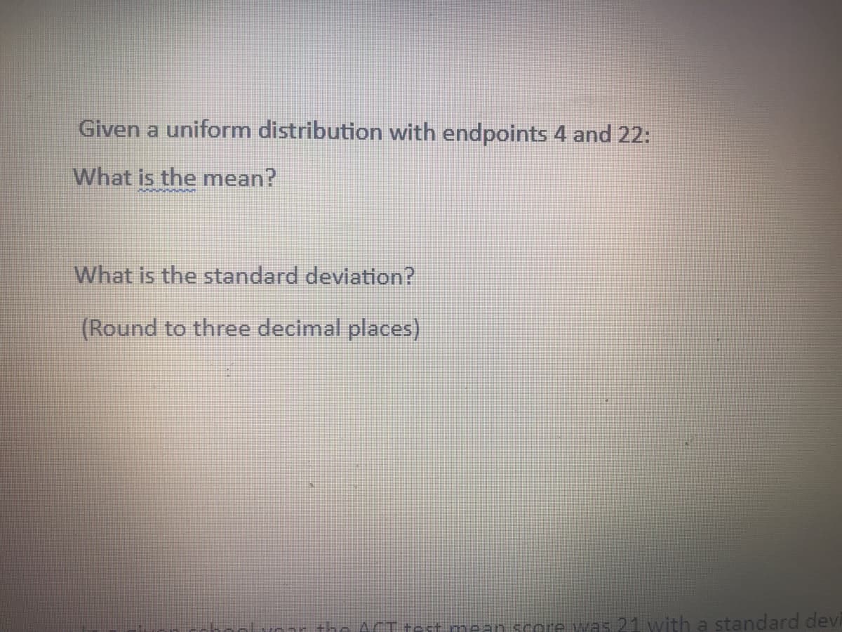 Given a uniform distribution with endpoints 4 and 22:
What is the mean?
What is the standard deviation?
(Round to three decimal places)
the ACT test mean score was 21 with a standard devi
