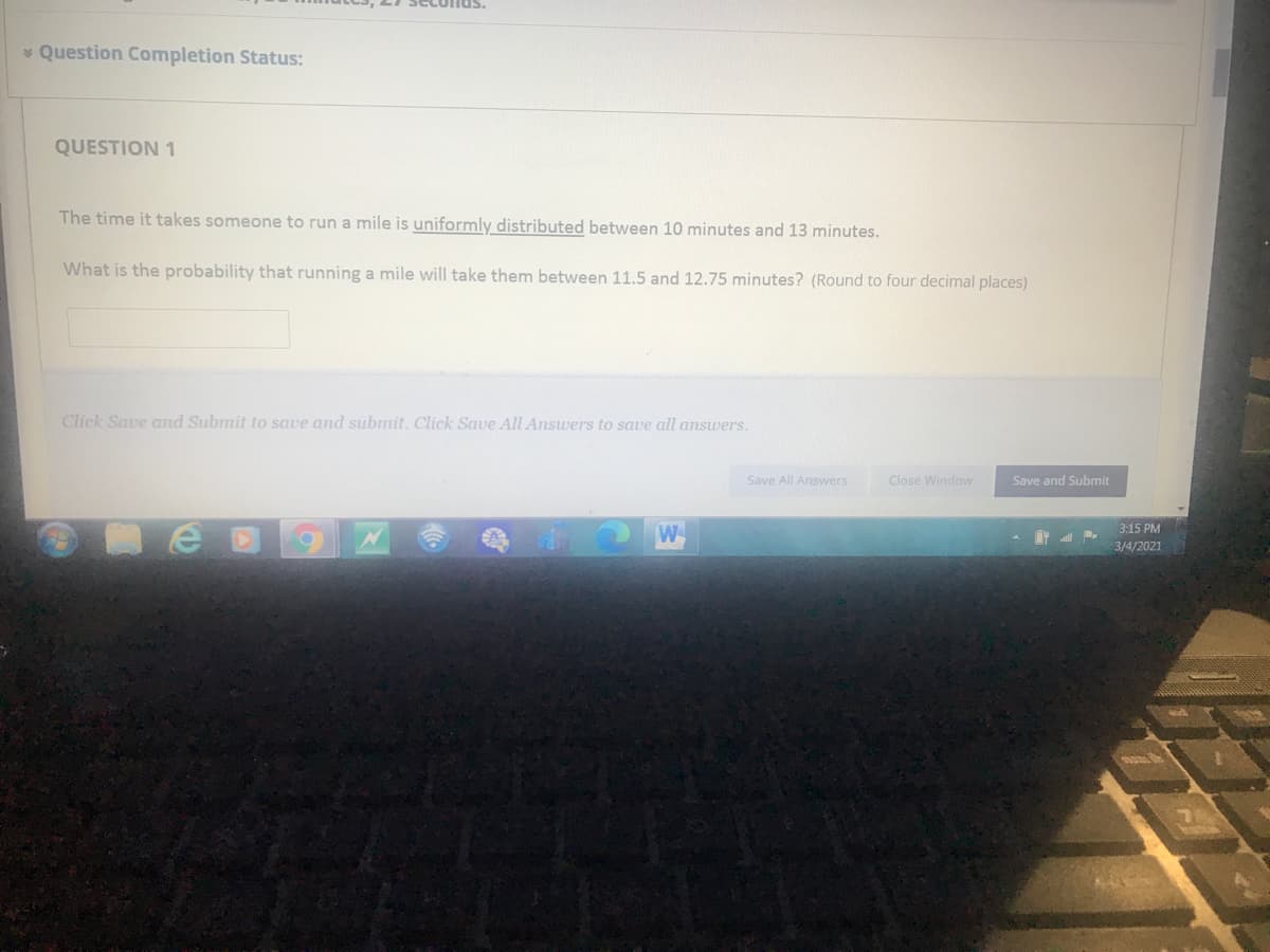 * Question Completion Status:
QUESTION 1
The time it takes someone to run a mile is uniformly distributed between 10 minutes and 13 minutes.
What is the probability that running a mile will take them between 11.5 and 12.75 minutes? (Round to four decimal places)
Click Save and Submit to save and submit. Click Save All Answers to save all answers.
Save All Answers
Close Window
Save and Submit
3:15 PM
W
3/4/2021
