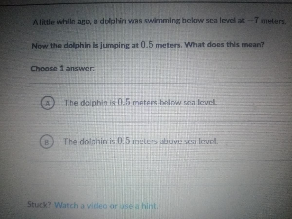 A little while ago, a dolphin was swimming below sea level at-7 meters.
Now the dolphin is jumping at 0.5 meters. What does this mean?
Choose 1 answer:
The dolphin is 0.5 meters below sea level.
B
The dolphin is 0.5 meters above sea level.
Stuck? Watch a video or use a hint.
