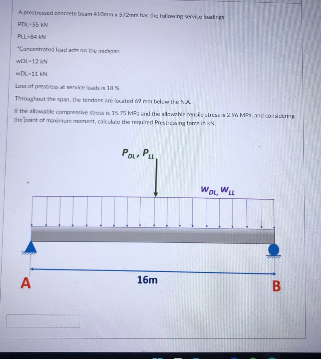 A prestressed concrete beam 410mm x 572mm has the following service loadings
PDL-55 kN
PLL-84 KN
*Concentrated load acts on the midspan
wDL=12 kN
wDL=11 kN.
Loss of prestress at service loads is 18 %
Throughout the span, the tendons are located 69 mm below the N.A..
If the allowable compressive stress is 15.75 MPa and the allowable tensile stress is 2.96 MPa, and considering
the point of maximum moment, calculate the required Prestressing force in kN.
PDL, PLL.
WDL, WLL
16m
A
B