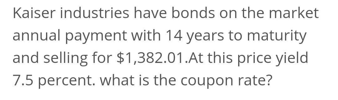 Kaiser industries have bonds on the market
annual payment with 14 years to maturity
and selling for $1,382.01.At this price yield
7.5 percent. what is the coupon rate?
