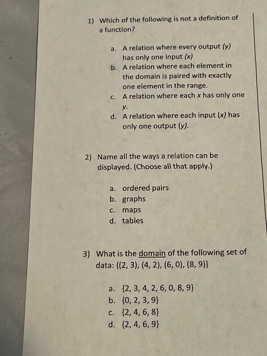 1) Which of the following is not a definition of
a function?
a. A relation where every output (y)
has only one input (x)
b. A relation where each element in
the domain is paired with exactly
one element in the range.
С.
A relation where each x has only one
у.
d. A relation where each input (x) has
only one output (y).
2) Name all the ways a relation can be
displayed. (Choose all that apply.)
a. ordered pairs
b. graphs
C. maps
d. tables
3) What is the domain of the following set of
data: {(2, 3), (4, 2), (6, 0), (8, 9)}
a. (2, 3, 4, 2, 6, 0, 8, 9}
b. (0, 2, 3, 9}
c. (2, 4, 6, 8}
d. {2, 4, 6, 9}
