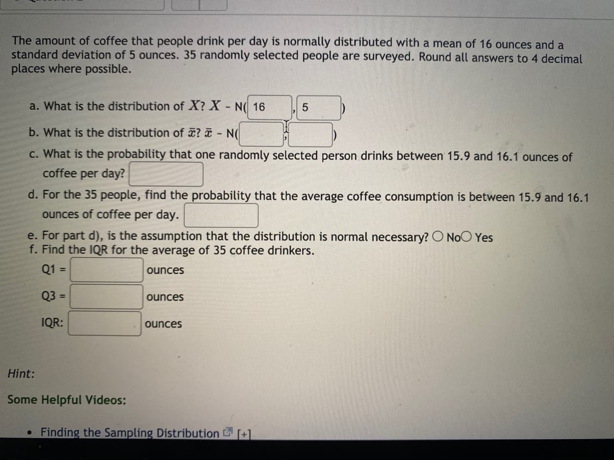 The amount of coffee that people drink per day is normally distributed with a mean of 16 ounces and a
standard deviation of 5 ounces. 35 randomly selected people are surveyed. Round all answers to 4 decimal
places where possible.
a. What is the distribution of X? X- N( 16
b. What is the distribution of ¤? ¤ - N(
c. What is the probability that one randomly selected person drinks between 15.9 and 16.1 ounces of
coffee
per day?
d. For the 35 people, find the probability that the average coffee consumption is between 15.9 and 16.1
ounces of coffee per day.
