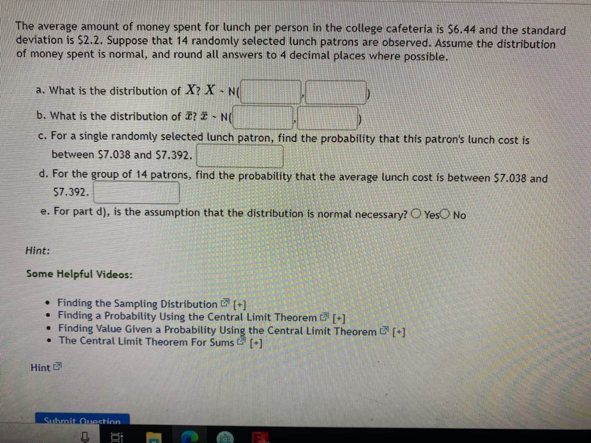 The average amount of money spent for lunch per person in the college cafeteria is $6.44 and the standard
deviation is $2.2. Suppose that 14 randomly selected lunch patrons are observed. Assume the distribution
of money spent is normal, and round all answers to 4 decimal places where possible.
a. What is the distribution of X? X N(
b. What is the distribution of ? I ~ N(
c. For a single randomly selected lunch patron, find the probability that this patron's lunch cost is
between $7.038 and $7.392.
