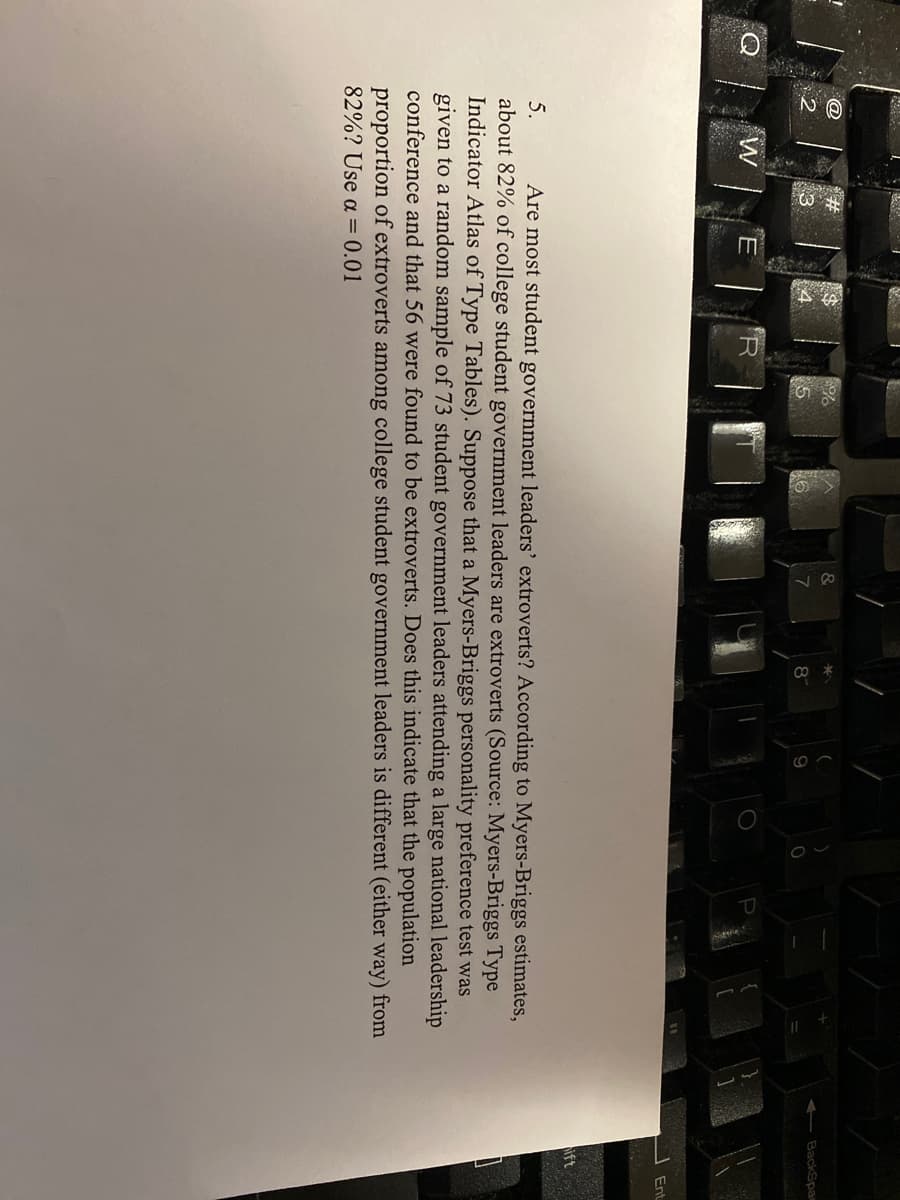 &
BackSpa
8
W
Ent
ift
Are most student government leaders' extroverts? According to Myers-Briggs estimates,
about 82% of college student government leaders are extroverts (Source: Myers-Briggs Type
Indicator Atlas of Type Tables). Suppose that a Myers-Briggs personality preference test was
given to a random sample of 73 student government leaders attending a large national leadership
conference and that 56 were found to be extroverts. Does this indicate that the population
5.
proportion of extroverts among college student government leaders is different (either way) from
82%? Use a = 0.01
