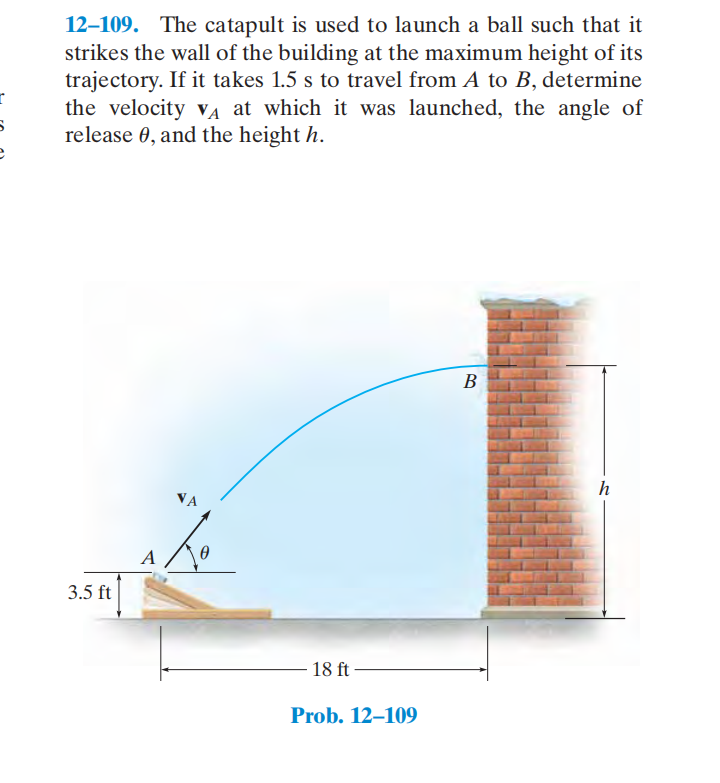 12–109. The catapult is used to launch a ball such that it
strikes the wall of the building at the maximum height of its
trajectory. If it takes 1.5 s to travel from A to B, determine
the velocity vA at which it was launched, the angle of
release 0, and the height h.
В
h
VA
3.5 ft
18 ft
Prob. 12–109
