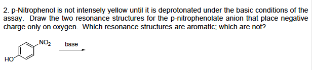 2. p-Nitrophenol is not intensely yellow until it is deprotonated under the basic conditions of the
assay. Draw the two resonance structures for the p-nitrophenolate anion that place negative
charge only on oxygen. Which resonance structures are aromatic, which are not?
NO2 base
но
