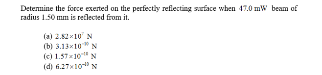 Determine the force exerted on the perfectly reflecting surface when 47.0 mW beam of
radius 1.50 mm is reflected from it.
(a) 2.82x10 N
(b) 3.13x10-10 N
(c) 1.57x10-10 N
(d) 6.27x10-10 N
