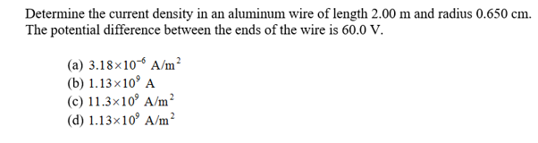 Determine the current density in an aluminum wire of length 2.00 m and radius 0.650 cm
The potential difference between the ends of the wire is 60.0 v
(a) 3.18x10 A/m2
(b) 1.13x109 A
(c) 11.3x10 A/m2
(d) 1.13x10 A/m2
