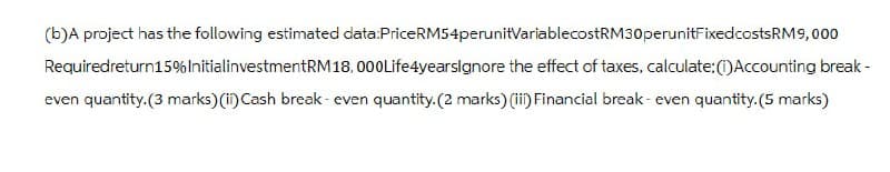 (b)A project has the following estimated data:Price RM54perunitVariablecostRM30 perunitFixed costs RM9,000
Required return15% InitialinvestmentRM18,000 Life4yearsIgnore the effect of taxes, calculate: (i) Accounting break-
even quantity.(3 marks) (i) Cash break-even quantity. (2 marks) (ii) Financial break-even quantity.(5 marks)