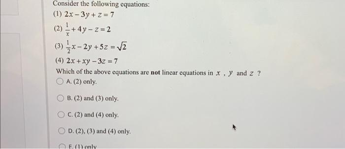 Consider the following equations:
(1) 2x-3y+z=7
(2) - +4y=z=2
(3) -x-2y + 5z = √2
(4) 2x + xy - 3z=7
Which of the above equations are not linear equations in x, y and z ?
A. (2) only.
B. (2) and (3) only.
OC. (2) and (4) only.
OD. (2), (3) and (4) only.
E. (1) only.