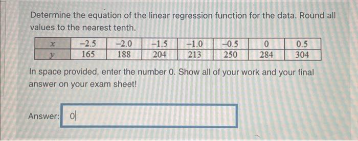 Determine the equation of the linear regression function for the data. Round all
values to the nearest tenth.
X
y
-2.5
165
Answer: 0
-2.0
188
-1.5 -1.0
204
213
-0.5
250
0
284
0.5
304
In space provided, enter the number 0. Show all of your work and your final
answer on your exam sheet!