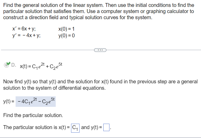 Find the general solution of the linear system. Then use the initial conditions to find the
particular solution that satisfies them. Use a computer system or graphing calculator to
construct a direction field and typical solution curves for the system.
x' = 6x + y;
y' = - 4x + y;
x(0) = 1
y(0) = 0
D. x(t) = C₁e²t+C₂e5t
2t
Now find y(t) so that y(t) and the solution for x(t) found in the previous step are a general
solution to the system of differential equations.
2t
y(t) = -4C₁e²t - ₂5t
Find the particular solution.
The particular solution is x(t) = C₁ and y(t) =