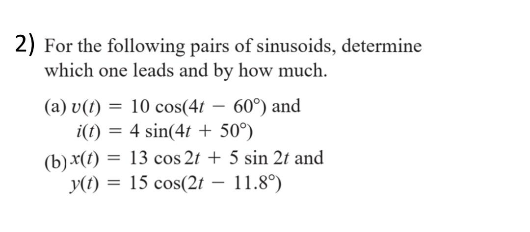 2) For the following pairs of sinusoids, determine
which one leads and by how much.
(a) v(t) = 10 cos(4t-60°) and
i(t) = 4 sin(4t + 50°)
(b) x(t) = 13 cos 2t + 5 sin 2t and
y(t) = 15 cos(2t - 11.8°)