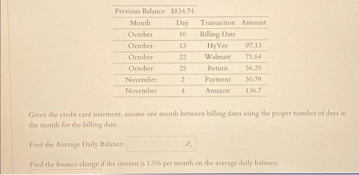 Previous Balance $834.74.
Day
10
13
22
25
2 Payment
4
Amazon
Month
October
October
October
October
November
November
Transaction Amount
Billing Date
1.
HyVee 97.13
Walmart
71.64
Return. 56.25
30.79
136.7
Given the credit card statement, assume one month between billing dates using the proper number of days in 1
the month for the billing date.
Find the Average Daily Balance:
Find the finance charge if the interest is 1.5% per month on the average daily balance: