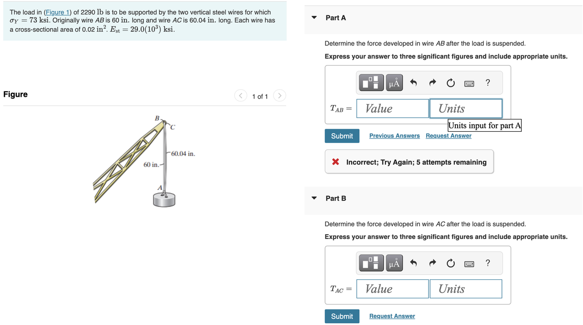 The load in (Figure 1) of 2290 lb is to be supported by the two vertical steel wires for which
σy 73 ksi. Originally wire AB is 60 in. long and wire AC is 60.04 in. long. Each wire has
a cross-sectional area of 0.02 in². Est = 29.0(10³) ksi.
=
Figure
B
60 in.-
60.04 in.
1 of 1
▼
Part A
Determine the force developed in wire AB after the load is suspended.
Express your answer to three significant figures and include appropriate units.
TAB
Submit
Part B
μÅ
TAC
Value
Submit
X Incorrect; Try Again; 5 attempts remaining
Units
Previous Answers Request Answer
MÅ
Determine the force developed in wire AC after the load is suspended.
Express your answer to three significant figures and include appropriate units.
Value
=
Request Answer
Units input for part A
?
Units
****
?