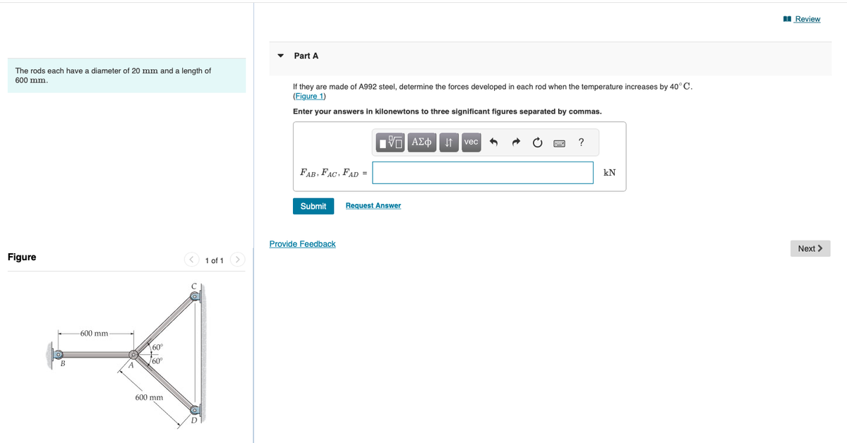 The rods each have a diameter of 20 mm and a length of
600 mm.
Figure
B
-600 mm
A
60°
60°
600 mm
1 of 1
Part A
If they are made of A992 steel, determine the forces developed in each rod when the temperature increases by 40°C.
(Figure 1)
Enter your answers in kilonewtons to three significant figures separated by commas.
FAB, FAC, FAD =
Submit
Provide Feedback
ΠΫΠΙ ΑΣΦ
ΑΣΦ | Η
Request Answer
vec
2
?
kN
Review
Next >